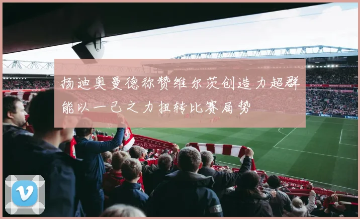 扬迪奥曼德称赞维尔茨创造力超群能以一己之力扭转比赛局势