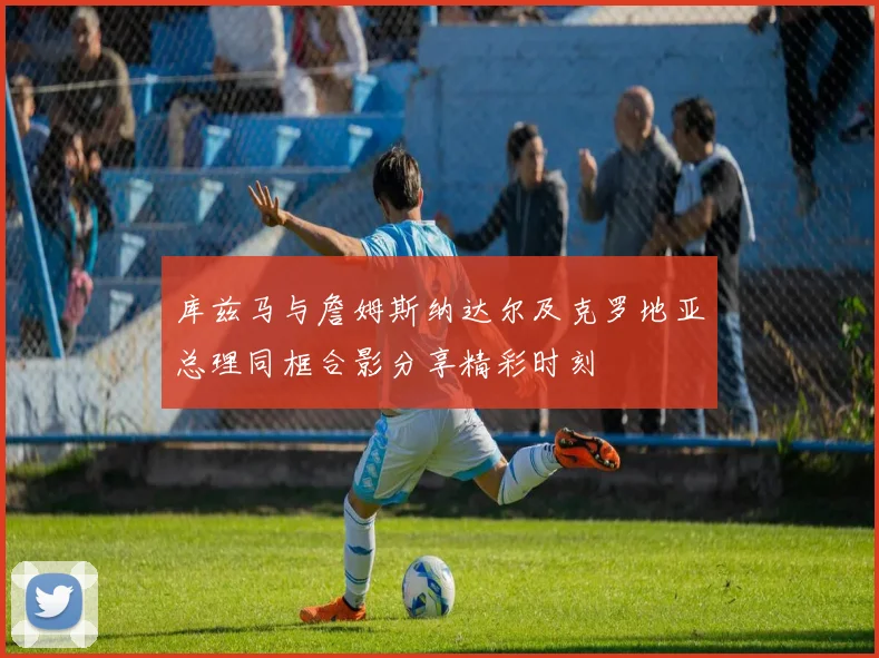 库兹马与詹姆斯纳达尔及克罗地亚总理同框合影分享精彩时刻