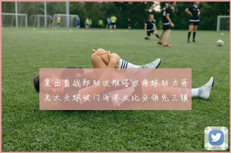复出首战即助攻维塔尔角球助力蒋光太头球破门海港大比分领先三镇