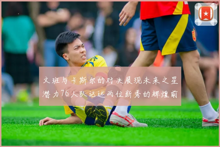 文班与卡斯尔的对决展现未来之星潜力76人队记述两位新秀的辉煌前景