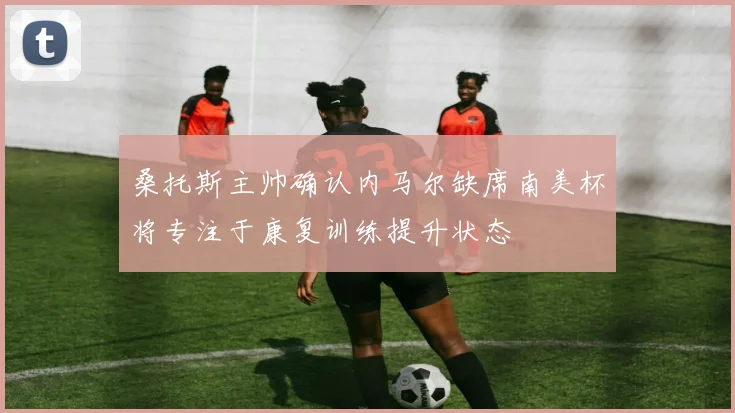 桑托斯主帅确认内马尔缺席南美杯将专注于康复训练提升状态