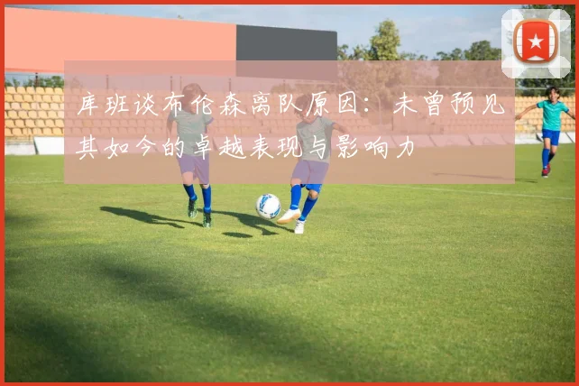 库班谈布伦森离队原因：未曾预见其如今的卓越表现与影响力