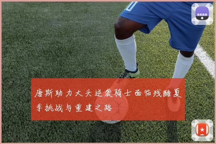 唐斯助力大头逆袭骑士面临残酷夏季挑战与重建之路