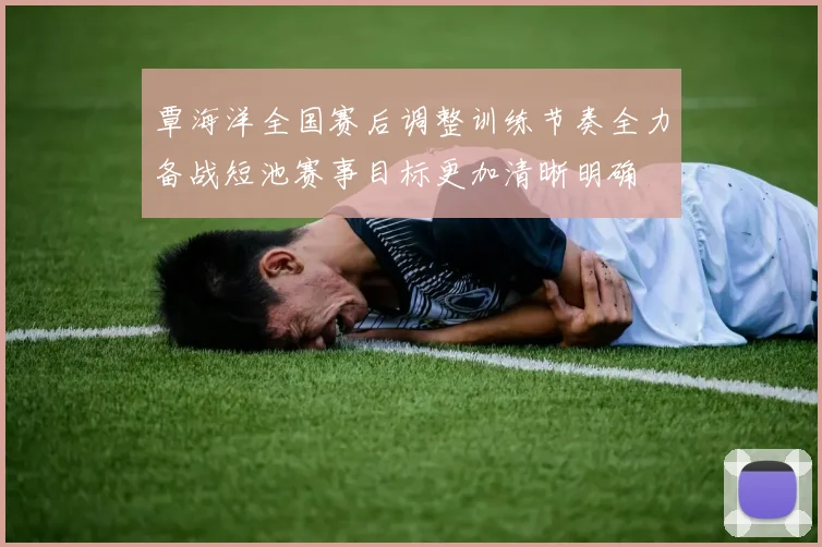 覃海洋全国赛后调整训练节奏全力备战短池赛事目标更加清晰明确