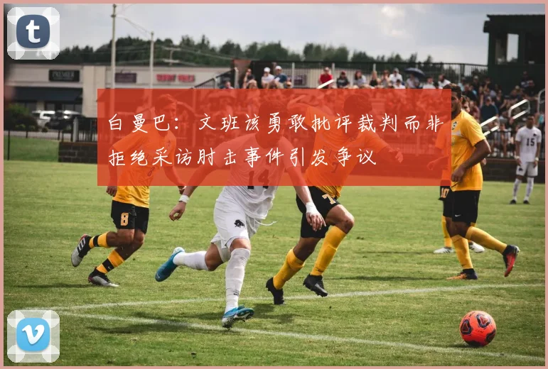 白曼巴：文班该勇敢批评裁判而非拒绝采访肘击事件引发争议