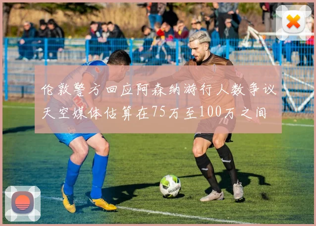 伦敦警方回应阿森纳游行人数争议天空媒体估算在75万至100万之间