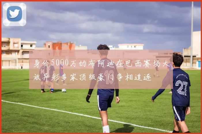 身价5000万的布阿迪在巴西赛场大放异彩多家顶级豪门争相追逐