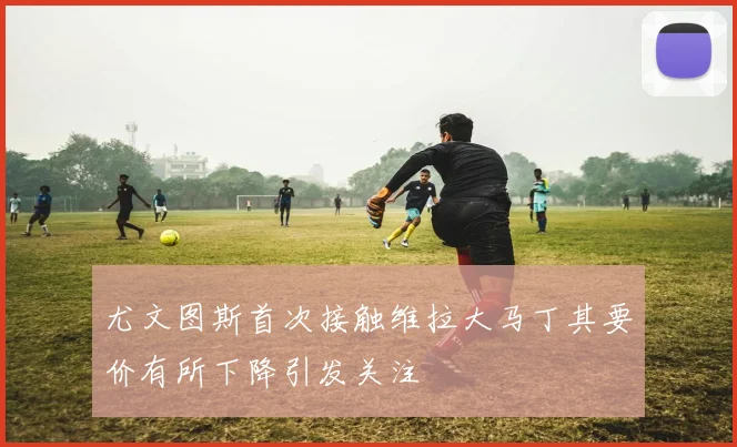 尤文图斯首次接触维拉大马丁其要价有所下降引发关注