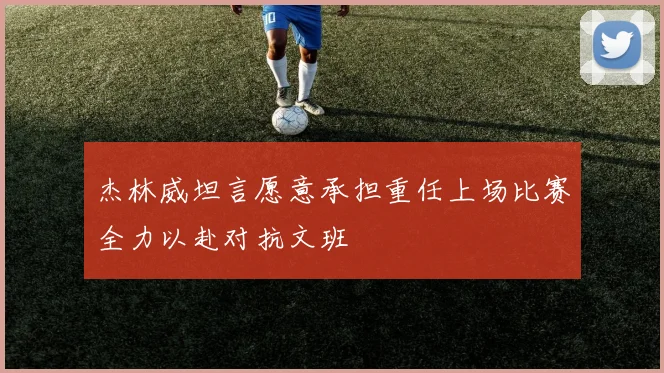 杰林威坦言愿意承担重任上场比赛全力以赴对抗文班