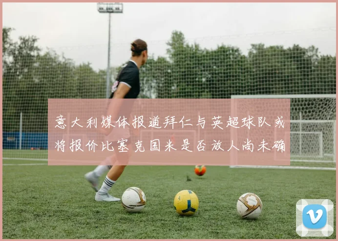 意大利媒体报道拜仁与英超球队或将报价比塞克国米是否放人尚未确定