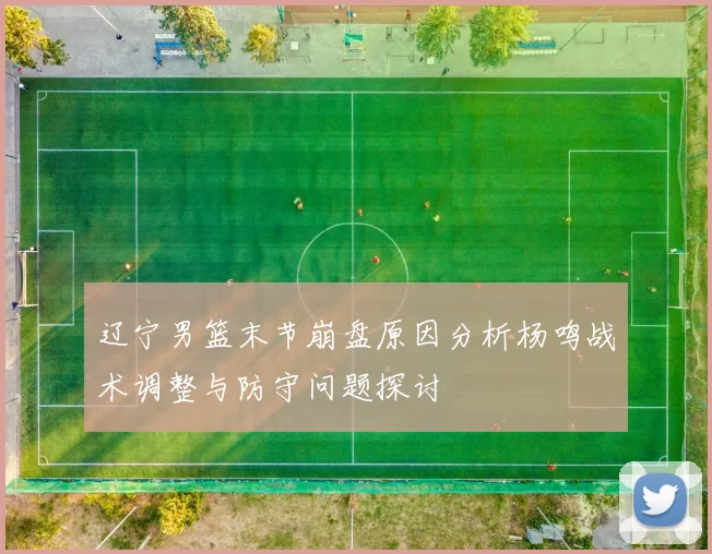 辽宁男篮末节崩盘原因分析杨鸣战术调整与防守问题探讨