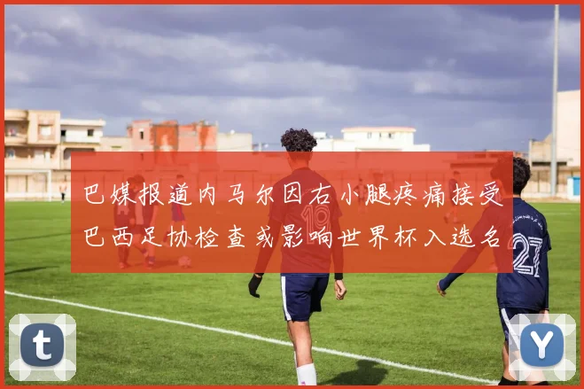 巴媒报道内马尔因右小腿疼痛接受巴西足协检查或影响世界杯入选名单