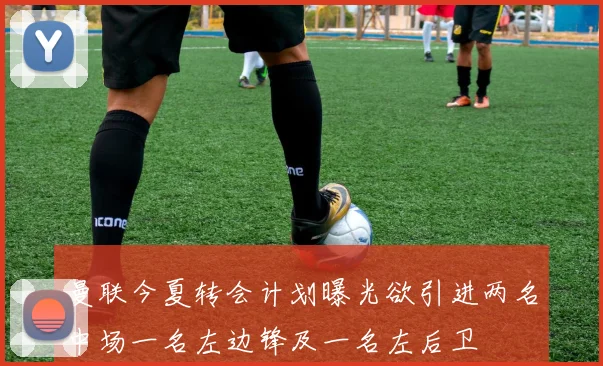 曼联今夏转会计划曝光欲引进两名中场一名左边锋及一名左后卫
