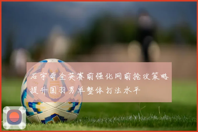 石宇奇全英赛前强化网前抢攻策略提升国羽男单整体打法水平