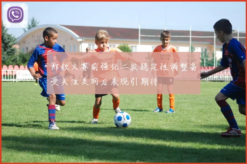 郑钦文赛前强化二发稳定性调整备受关注美网后表现引期待