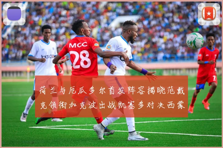 荷兰与厄瓜多尔首发阵容揭晓范戴克领衔加克波出战凯塞多对决西蒙斯
