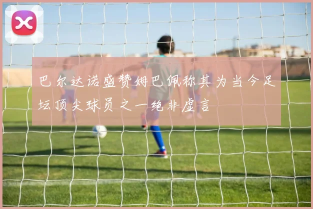 巴尔达诺盛赞姆巴佩称其为当今足坛顶尖球员之一绝非虚言