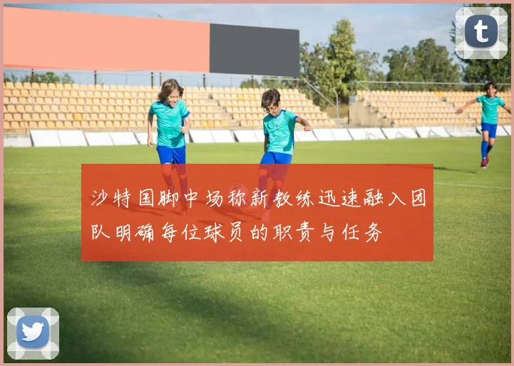 沙特国脚中场称新教练迅速融入团队明确每位球员的职责与任务