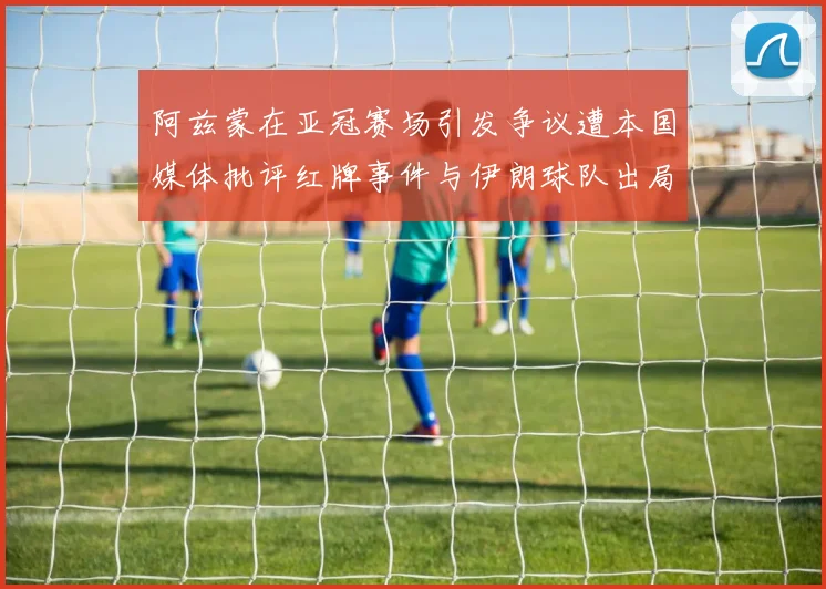 阿兹蒙在亚冠赛场引发争议遭本国媒体批评红牌事件与伊朗球队出局相关