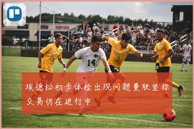 埃德松初步体检出现问题曼联坚称交易仍在进行中