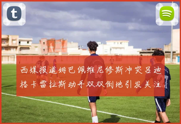 西媒报道姆巴佩维尼修斯冲突吕迪格卡雷拉斯动手双双倒地引发关注