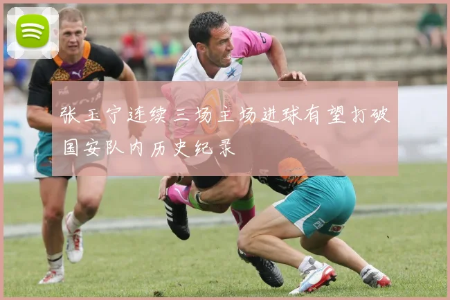张玉宁连续三场主场进球有望打破国安队内历史纪录