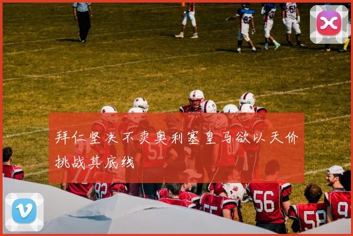 拜仁坚决不卖奥利塞皇马欲以天价挑战其底线