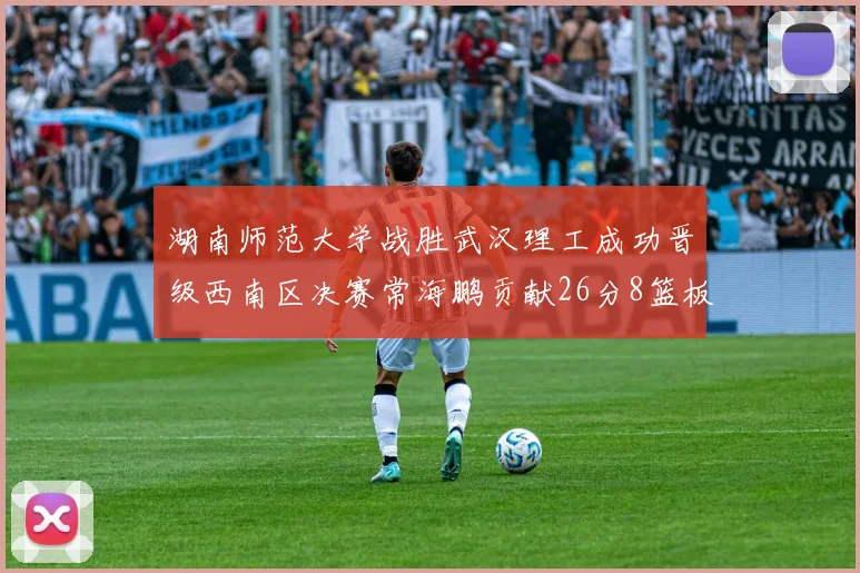 湖南师范大学战胜武汉理工成功晋级西南区决赛常海鹏贡献26分8篮板韩雨琛得21分