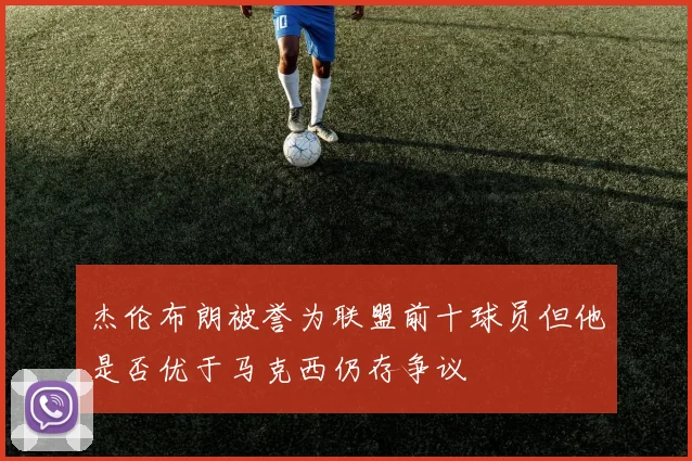 杰伦布朗被誉为联盟前十球员但他是否优于马克西仍存争议