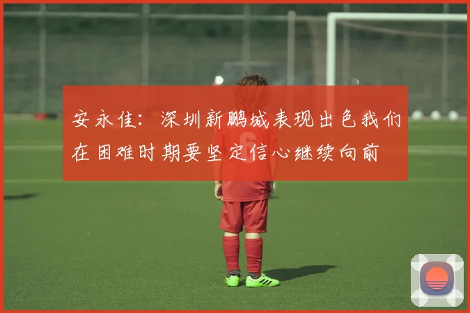 安永佳：深圳新鹏城表现出色我们在困难时期要坚定信心继续向前