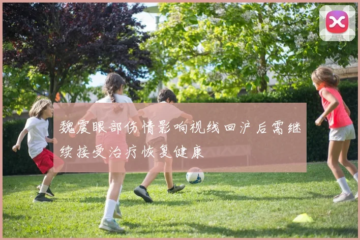 魏震眼部伤情影响视线回沪后需继续接受治疗恢复健康