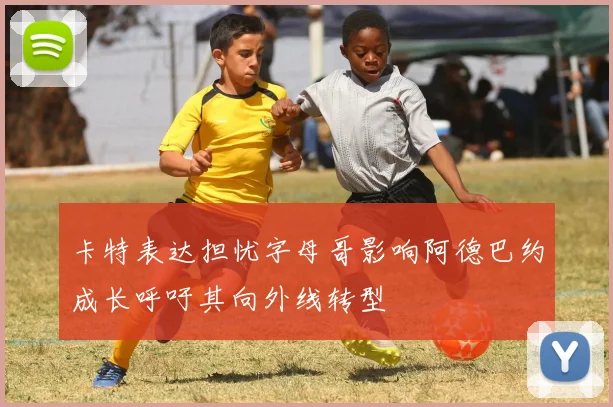 卡特表达担忧字母哥影响阿德巴约成长呼吁其向外线转型