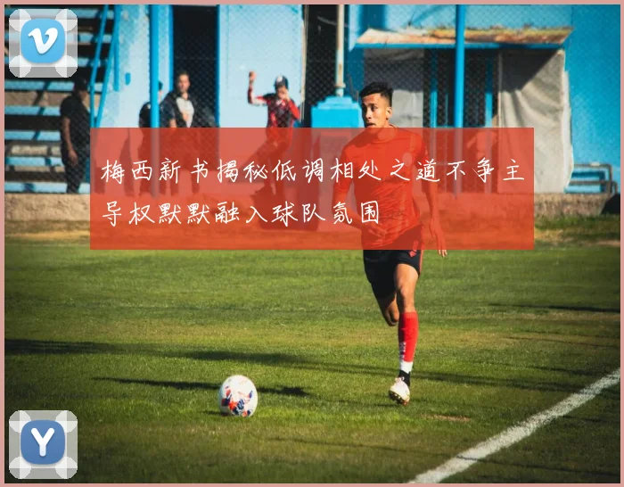 梅西新书揭秘低调相处之道不争主导权默默融入球队氛围