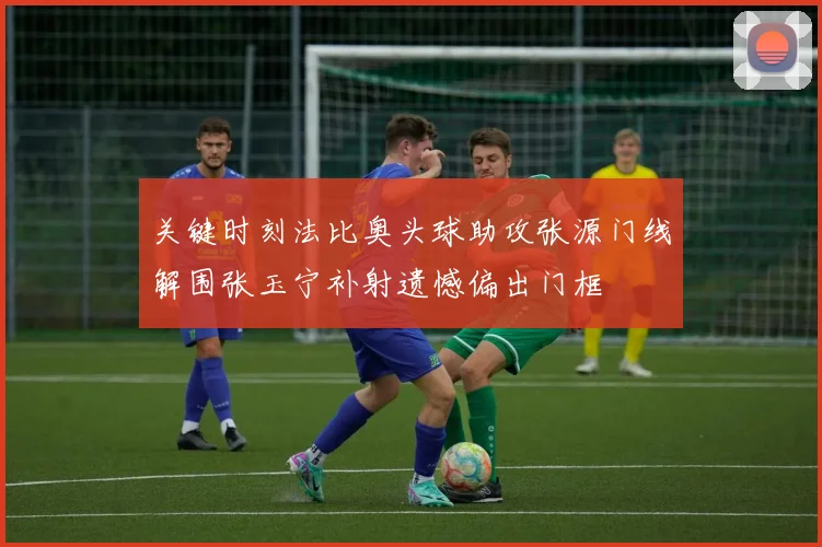 关键时刻法比奥头球助攻张源门线解围张玉宁补射遗憾偏出门框