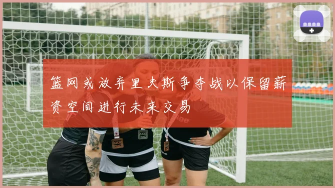篮网或放弃里夫斯争夺战以保留薪资空间进行未来交易
