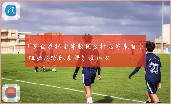 C罗世界杯进球数据分析七球来自小组垫底球队表现引发热议