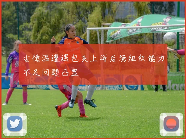 古德温遭遇包夹上海后场组织能力不足问题凸显
