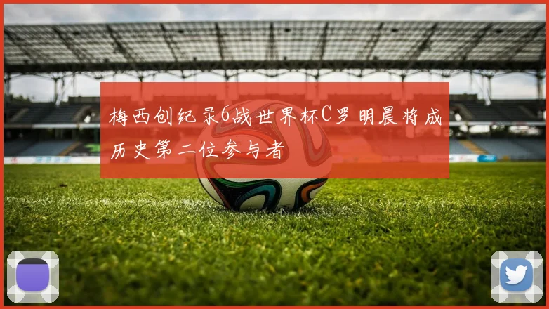 梅西创纪录6战世界杯C罗明晨将成历史第二位参与者