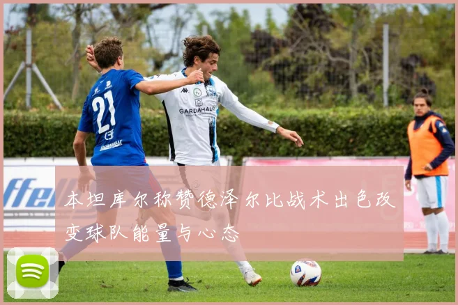 本坦库尔称赞德泽尔比战术出色改变球队能量与心态