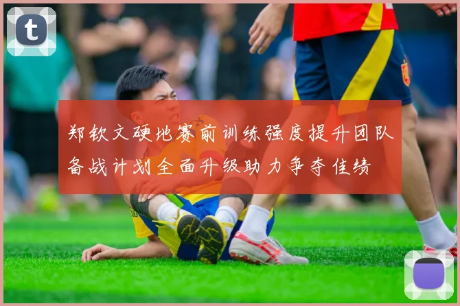 郑钦文硬地赛前训练强度提升团队备战计划全面升级助力争夺佳绩