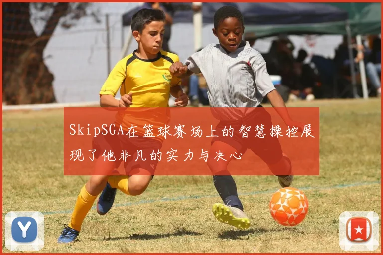 SkipSGA在篮球赛场上的智慧操控展现了他非凡的实力与决心