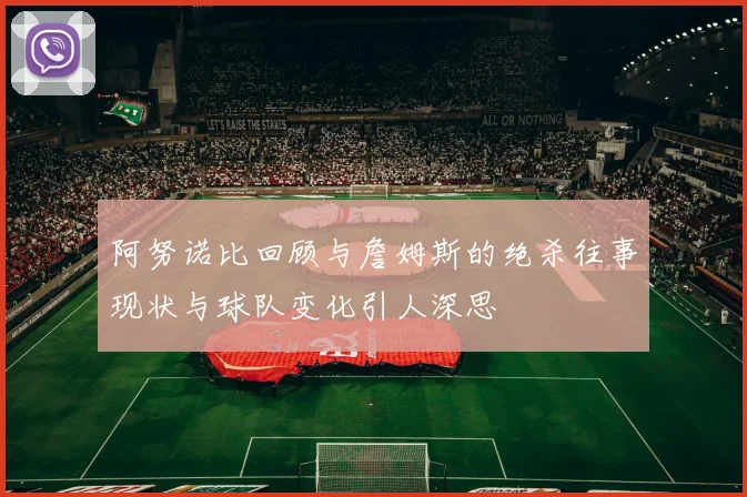 阿努诺比回顾与詹姆斯的绝杀往事现状与球队变化引人深思